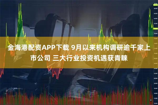 金海港配资APP下载 9月以来机构调研逾千家上市公司 三大行业投资机遇获青睐