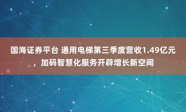 国海证券平台 通用电梯第三季度营收1.49亿元，加码智慧化服务开辟增长新空间