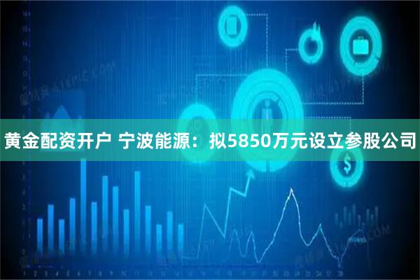 黄金配资开户 宁波能源：拟5850万元设立参股公司