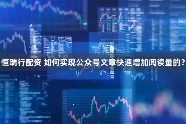 恒瑞行配资 如何实现公众号文章快速增加阅读量的？