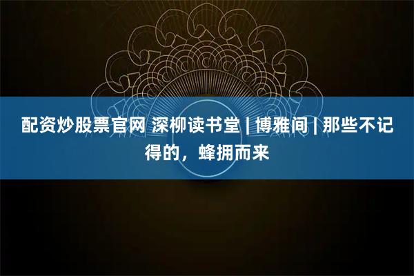 配资炒股票官网 深柳读书堂 | 博雅间 | 那些不记得的，蜂拥而来