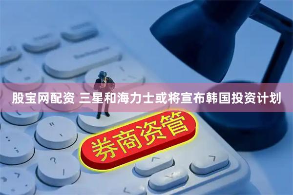 股宝网配资 三星和海力士或将宣布韩国投资计划